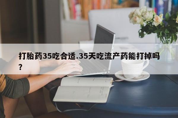 打胎药如何购买打胎药35吃合适.35天吃流产药能打掉吗？