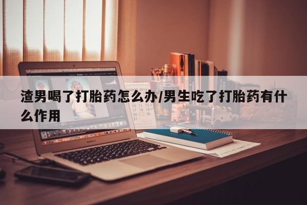 打胎药如何购买渣男喝了打胎药怎么办/男生吃了打胎药有什么作用