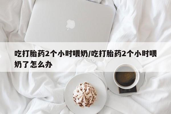 打胎药如何购买吃打胎药2个小时喂奶/吃打胎药2个小时喂奶了怎么办