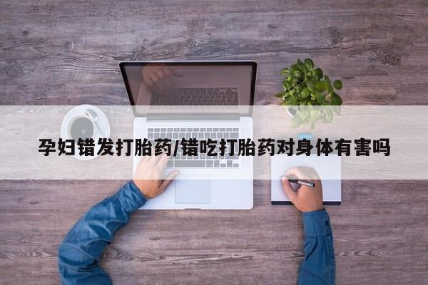打胎药如何购买孕妇错发打胎药/错吃打胎药对身体有害吗