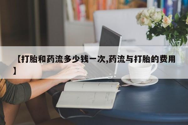 打胎药如何购买【打胎和药流多少钱一次,药流与打胎的费用】