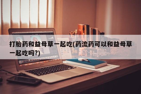打胎药如何购买打胎药和益母草一起吃(药流药可以和益母草一起吃吗?)