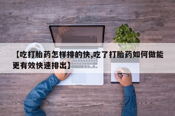打胎药如何购买【吃打胎药怎样排的快,吃了打胎药如何做能更有效快速排出】