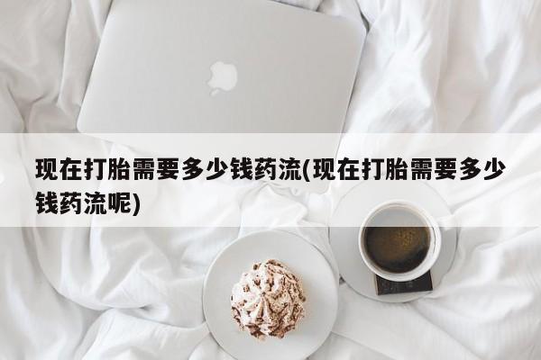 打胎药如何购买现在打胎需要多少钱药流(现在打胎需要多少钱药流呢)