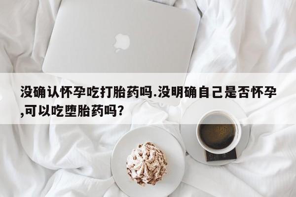 打胎药如何购买没确认怀孕吃打胎药吗.没明确自己是否怀孕,可以吃堕胎药吗？