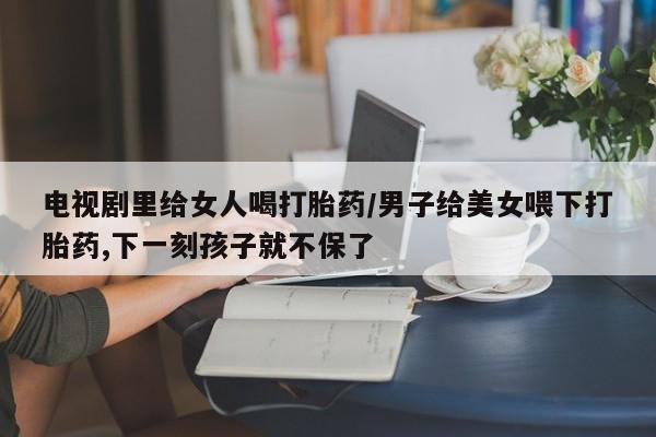 打胎药如何购买电视剧里给女人喝打胎药/男子给美女喂下打胎药,下一刻孩子就不保了