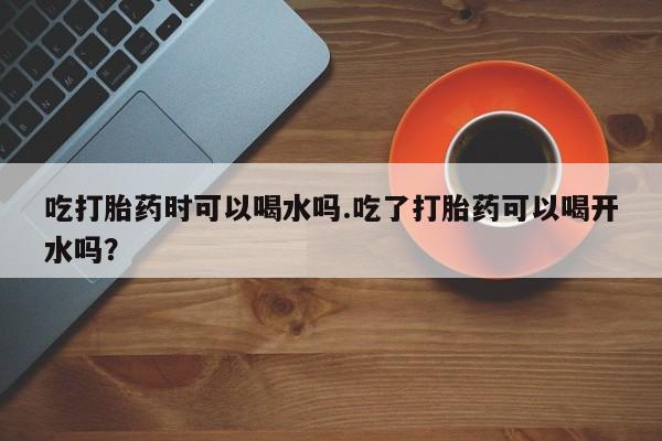 打胎药如何购买吃打胎药时可以喝水吗.吃了打胎药可以喝开水吗？