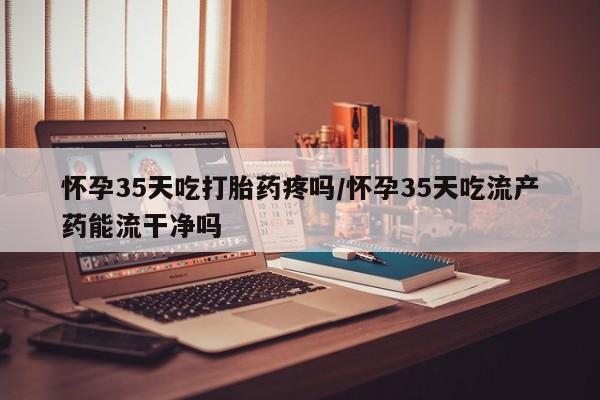 打胎药如何购买怀孕35天吃打胎药疼吗/怀孕35天吃流产药能流干净吗