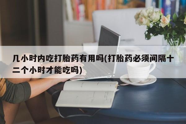 打胎药如何购买几小时内吃打胎药有用吗(打胎药必须间隔十二个小时才能吃吗)