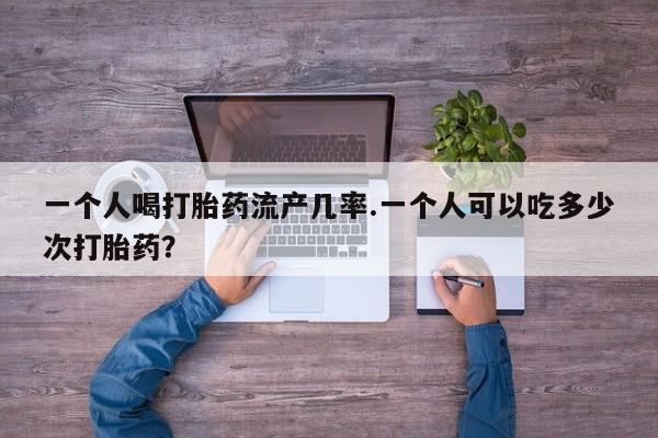 打胎药如何购买一个人喝打胎药流产几率.一个人可以吃多少次打胎药？
