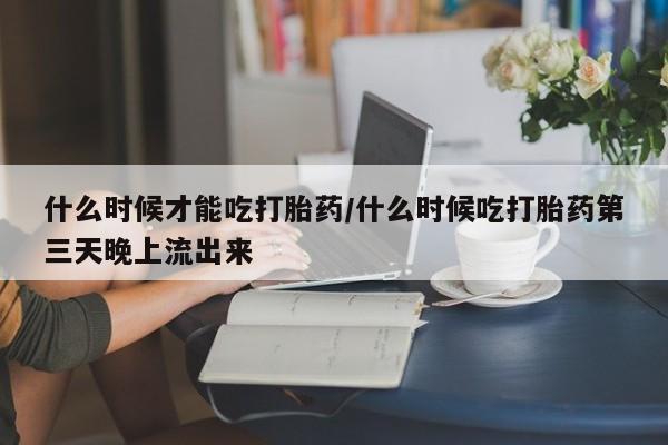 打胎药如何购买什么时候才能吃打胎药/什么时候吃打胎药第三天晚上流出来