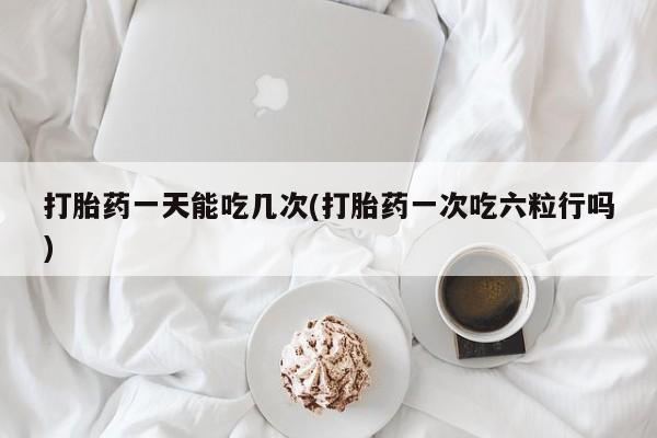 打胎药如何购买打胎药一天能吃几次(打胎药一次吃六粒行吗)