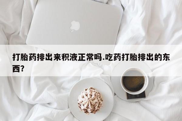 打胎药如何购买打胎药排出来积液正常吗.吃药打胎排出的东西？