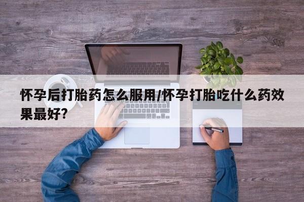 打胎药如何购买怀孕后打胎药怎么服用/怀孕打胎吃什么药效果最好?