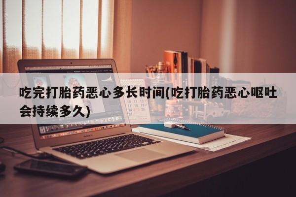 打胎药如何购买吃完打胎药恶心多长时间(吃打胎药恶心呕吐会持续多久)