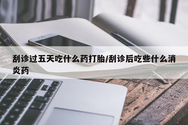 打胎药如何购买刮诊过五天吃什么药打胎/刮诊后吃些什么消炎药