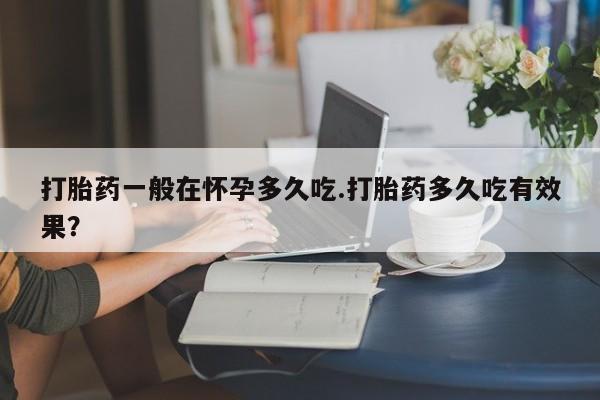 打胎药如何购买打胎药一般在怀孕多久吃.打胎药多久吃有效果？