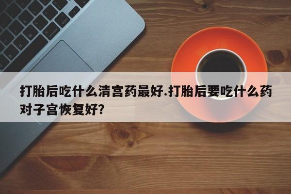 打胎药如何购买打胎后吃什么清宫药最好.打胎后要吃什么药对子宫恢复好？