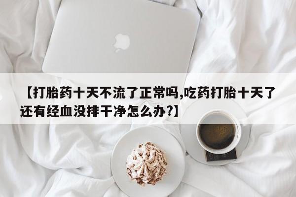 打胎药如何购买【打胎药十天不流了正常吗,吃药打胎十天了还有经血没排干净怎么办?】