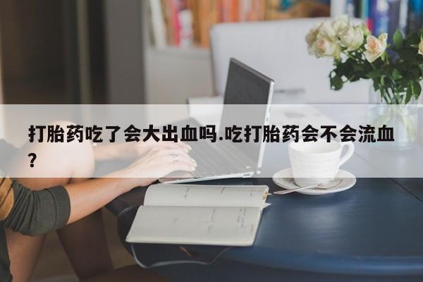 打胎药如何购买打胎药吃了会大出血吗.吃打胎药会不会流血？