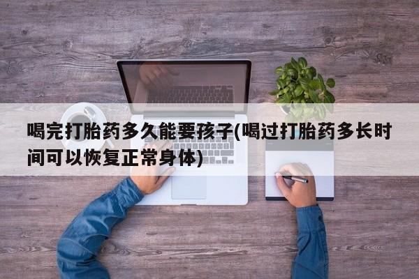 打胎药如何购买喝完打胎药多久能要孩子(喝过打胎药多长时间可以恢复正常身体)