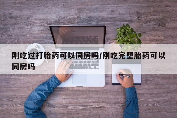 打胎药如何购买刚吃过打胎药可以同房吗/刚吃完堕胎药可以同房吗