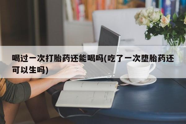 打胎药如何购买喝过一次打胎药还能喝吗(吃了一次堕胎药还可以生吗)