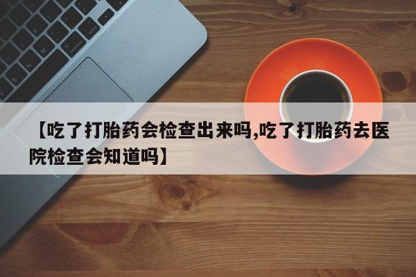 打胎药如何购买【吃了打胎药会检查出来吗,吃了打胎药去医院检查会知道吗】