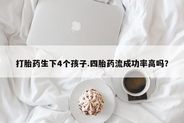 打胎药如何购买打胎药生下4个孩子.四胎药流成功率高吗？