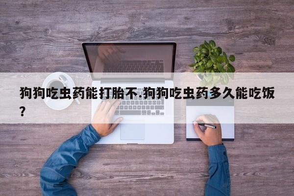 打胎药如何购买狗狗吃虫药能打胎不.狗狗吃虫药多久能吃饭？