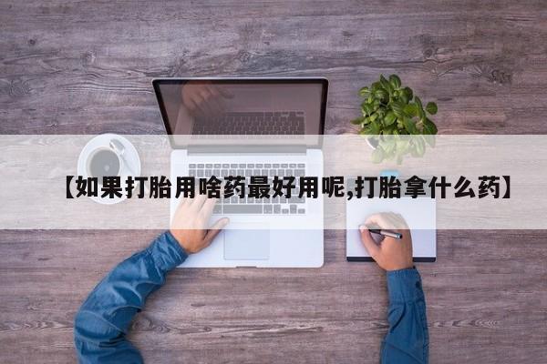 打胎药如何购买【如果打胎用啥药最好用呢,打胎拿什么药】