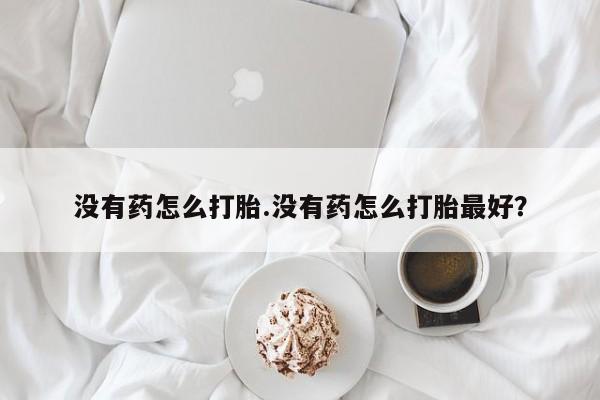 打胎药如何购买没有药怎么打胎.没有药怎么打胎最好？