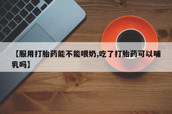 打胎药如何购买【服用打胎药能不能喂奶,吃了打胎药可以哺乳吗】