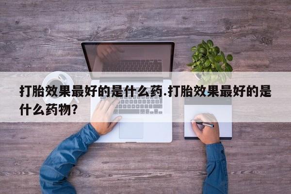 打胎药如何购买打胎效果最好的是什么药.打胎效果最好的是什么药物？
