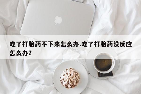 打胎药如何购买吃了打胎药不下来怎么办.吃了打胎药没反应怎么办？