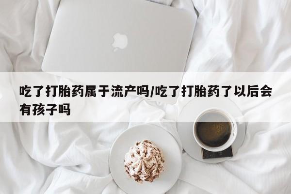 打胎药如何购买吃了打胎药属于流产吗/吃了打胎药了以后会有孩子吗