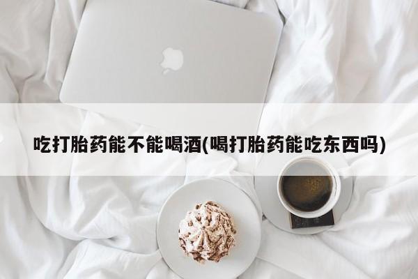 打胎药如何购买吃打胎药能不能喝酒(喝打胎药能吃东西吗)