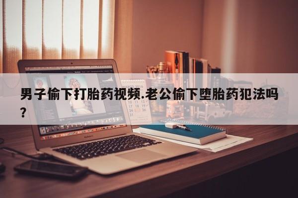 打胎药如何购买男子偷下打胎药视频.老公偷下堕胎药犯法吗？
