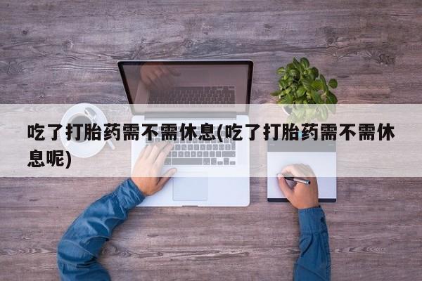 打胎药如何购买吃了打胎药需不需休息(吃了打胎药需不需休息呢)