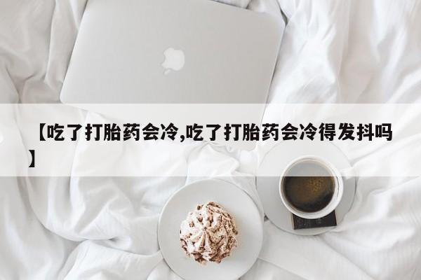 打胎药如何购买【吃了打胎药会冷,吃了打胎药会冷得发抖吗】