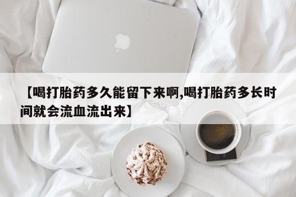 打胎药如何购买【喝打胎药多久能留下来啊,喝打胎药多长时间就会流血流出来】