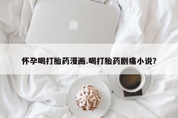 打胎药如何购买怀孕喝打胎药漫画.喝打胎药剧痛小说？