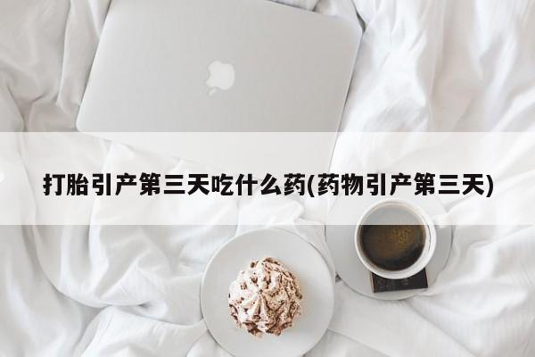 打胎药如何购买打胎引产第三天吃什么药(药物引产第三天)