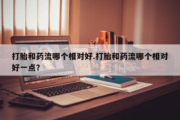 打胎药如何购买打胎和药流哪个相对好.打胎和药流哪个相对好一点？
