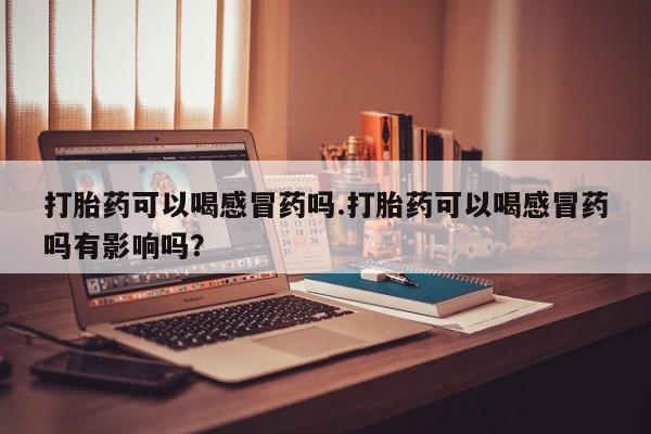 打胎药如何购买打胎药可以喝感冒药吗.打胎药可以喝感冒药吗有影响吗？
