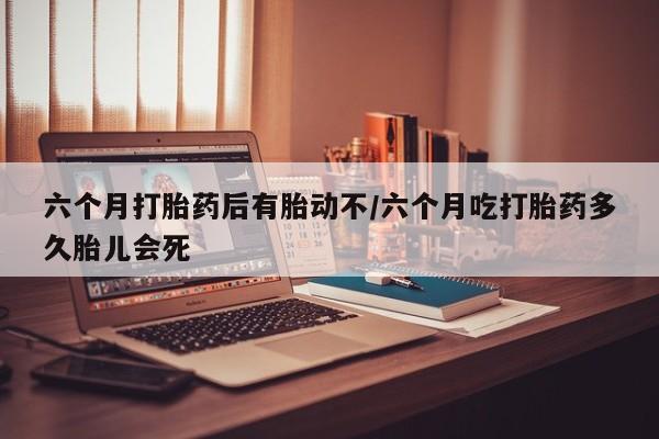 打胎药如何购买六个月打胎药后有胎动不/六个月吃打胎药多久胎儿会死