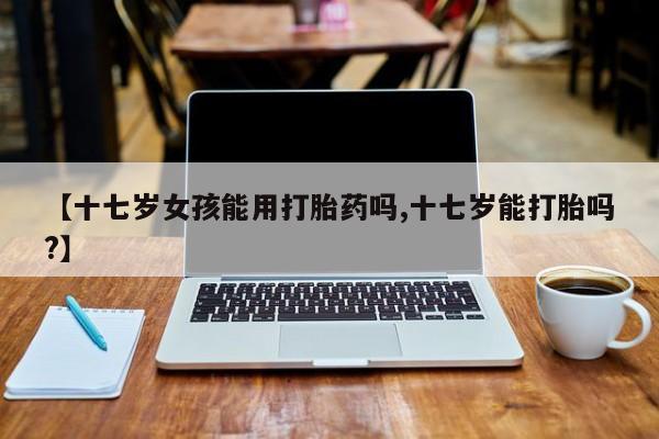 打胎药如何购买【十七岁女孩能用打胎药吗,十七岁能打胎吗?】