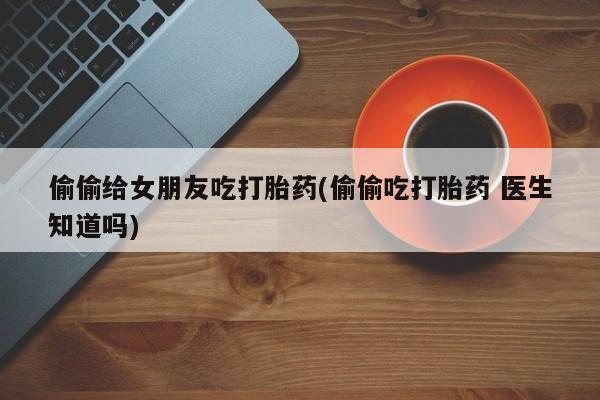 打胎药如何购买偷偷给女朋友吃打胎药(偷偷吃打胎药 医生知道吗)