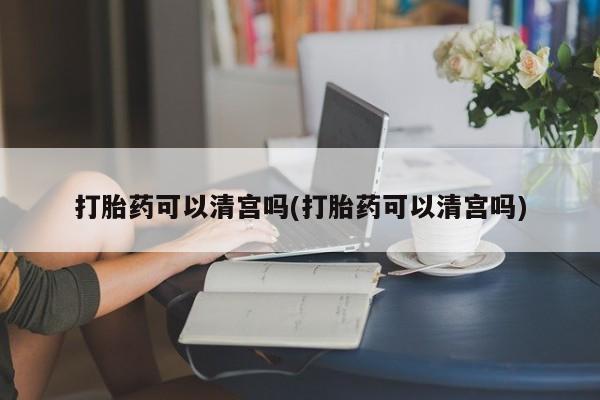打胎药如何购买打胎药可以清宫吗(打胎药可以清宫吗)