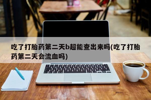 打胎药如何购买吃了打胎药第二天b超能查出来吗(吃了打胎药第二天会流血吗)